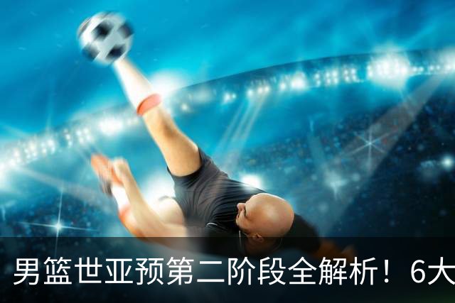 男篮世亚预第二阶段全解析！6大对手就位，中国男篮冲世界杯无容错空间
