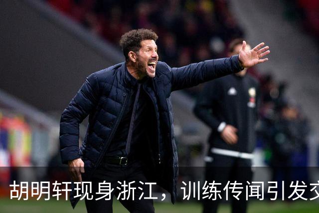胡明轩现身浙江，训练传闻引发交易猜测，最新动向引关注